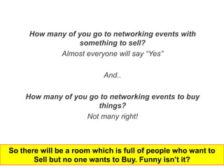 How many of you go to networking events with
                 something to sell?
            Almost everyone will say “Yes”

                           And..

    How many of you go to networking events to buy
                      things?
                   Not many right!



So there will be a room which is full of people who want to
       Sell but no one wants to Buy. Funny isn’t it?
 