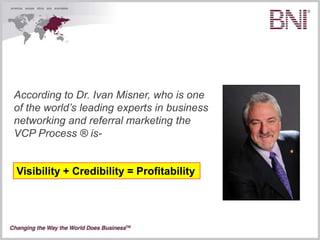 According to Dr. Ivan Misner, who is one
of the world’s leading experts in business
networking and referral marketing the
VCP Process ® is-


Visibility + Credibility = Profitability
 