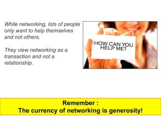 While networking, lots of people
only want to help themselves
and not others.

They view networking as a
transaction and not a
relationship.




                   Remember :
     The currency of networking is generosity!
 