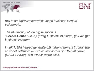 BNI is an organization which helps business owners
collaborate.

The philosophy of the organization is
"Givers Gain®" i.e. by giving business to others, you will get
business in return.

In 2011, BNI helped generate 6.9 million referrals through the
power of collaboration which resulted in Rs. 15,500 crores
(US$3.1 Billion) of business world wide.
 