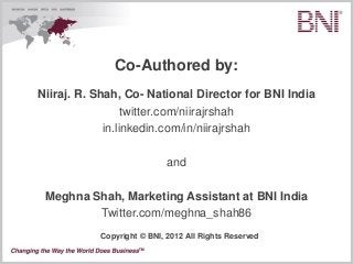 Co-Authored by:
Niiraj. R. Shah, Co- National Director for BNI India
                  twitter.com/niirajrshah
             in.linkedin.com/in/niirajrshah

                            and

 Meghna Shah, Marketing Assistant at BNI India
         Twitter.com/meghna_shah86
           Copyright © BNI, 2012 All Rights Reserved
 