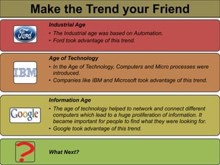 Make the Trend yourFriend
 Make the Trend your Friend
    Industrial Age
    • The Industrial age was based on Automation.
    • Ford took advantage of this trend.


    Age of Technology
    • In the Age of Technology, Computers and Micro processes were
      introduced.
    • Companies like IBM and Microsoft took advantage of this trend.


    Information Age
    • The age of technology helped to network and connect different
      computers which lead to a huge proliferation of information. It
      became important for people to find what they were looking for.
    • Google took advantage of this trend.



    What Next?
 