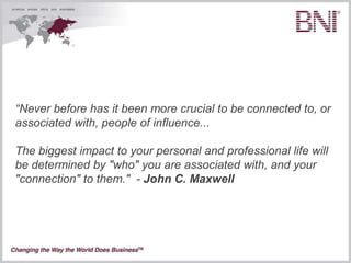 “Never before has it been more crucial to be connected to, or
associated with, people of influence...

The biggest impact to your personal and professional life will
be determined by "who" you are associated with, and your
"connection" to them." - John C. Maxwell
 