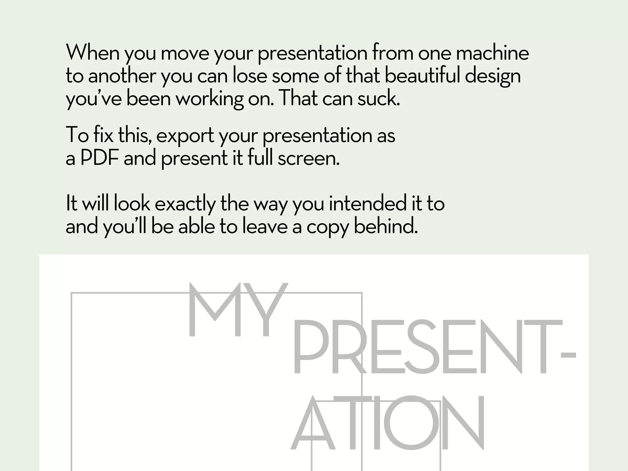 When you move your presentation from one machine
to another you can lose some of that beautiful design
you’ve been working on. That can suck.
To fix this, export your presentation as
a PDF and present it full screen.
It will look exactly the way you intended it to
and you’ll be able to leave a copy behind.



              MYPRESENT-
                ATION
 