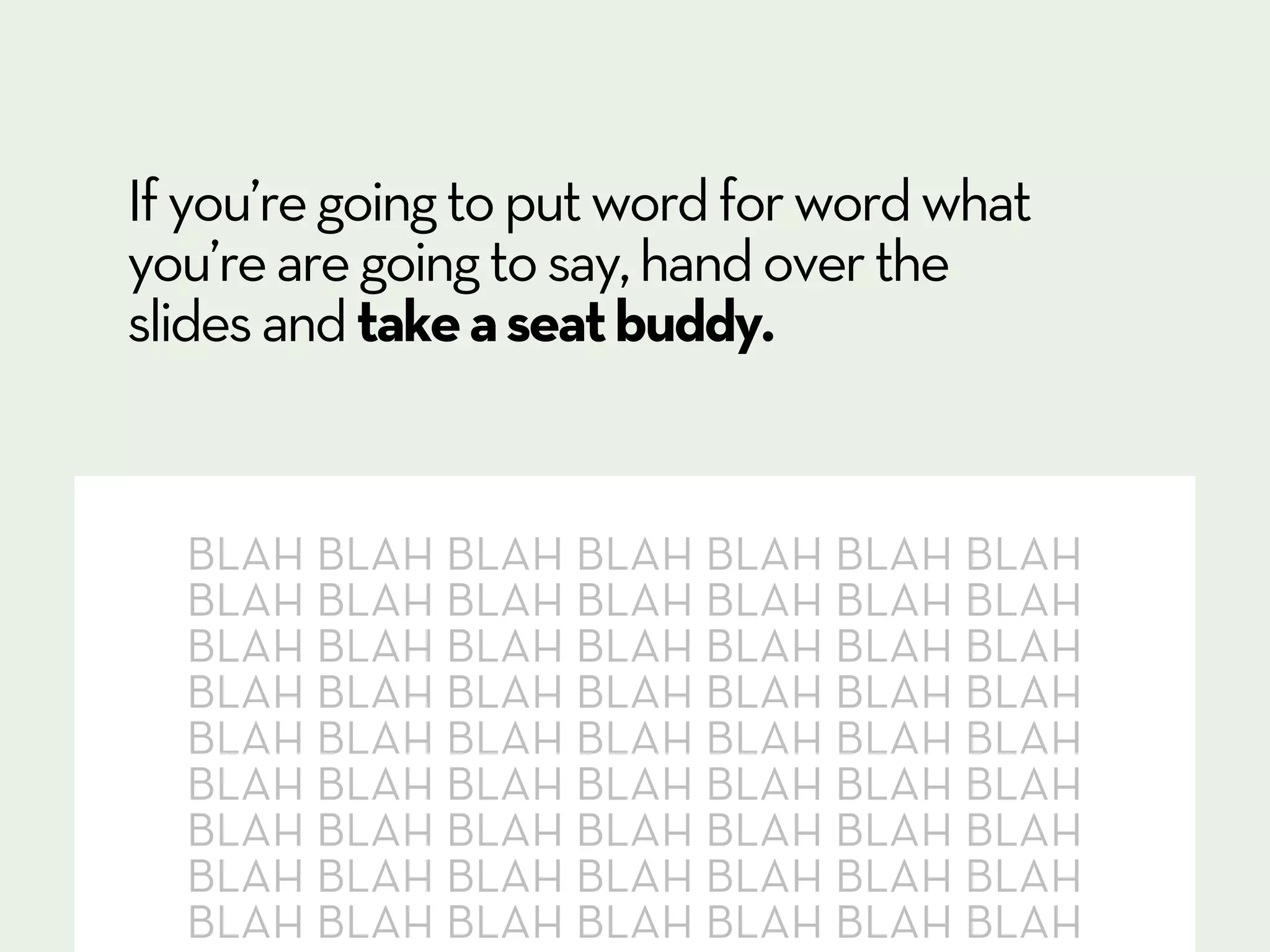 If you’re going to put word for word what
you’re are going to say, hand over the
slides and take a seat buddy.


  BLAH BLAH BLAH BLAH BLAH BLAH BLAH
  BLAH BLAH BLAH BLAH BLAH BLAH BLAH
  BLAH BLAH BLAH BLAH BLAH BLAH BLAH
  BLAH BLAH BLAH BLAH BLAH BLAH BLAH
  BLAH BLAH BLAH BLAH BLAH BLAH BLAH
  BLAH BLAH BLAH BLAH BLAH BLAH BLAH
  BLAH BLAH BLAH BLAH BLAH BLAH BLAH
  BLAH BLAH BLAH BLAH BLAH BLAH BLAH
  BLAH BLAH BLAH BLAH BLAH BLAH BLAH
 
