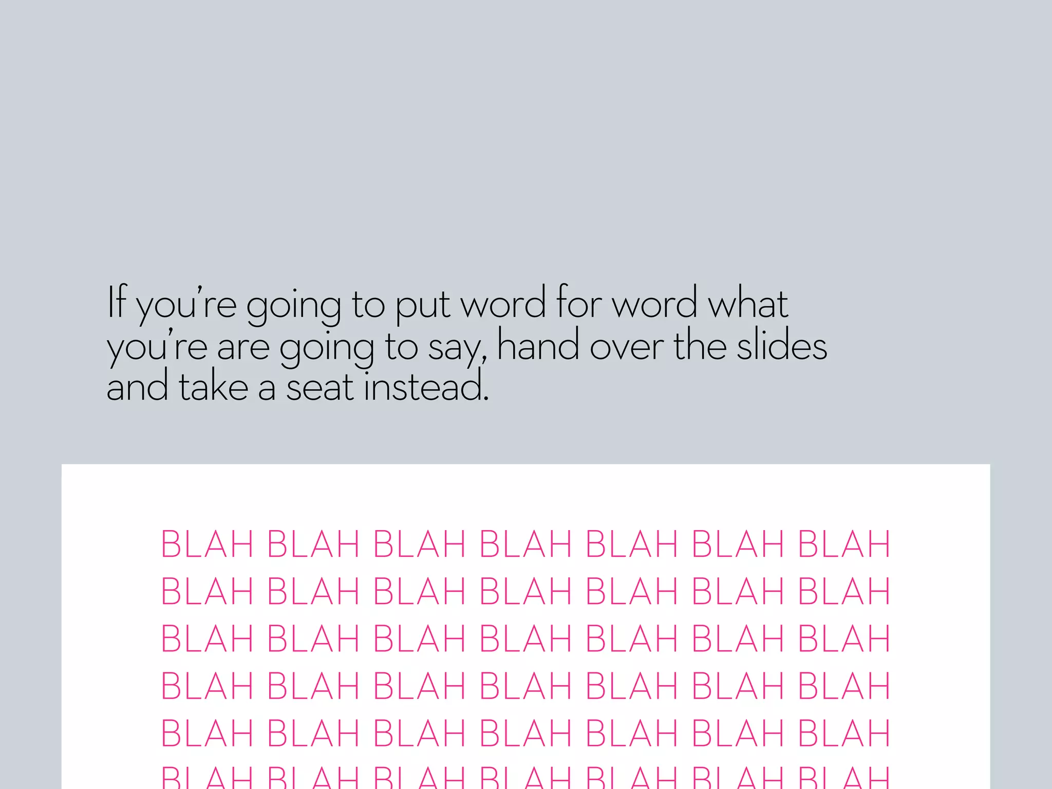 Ifyou’regoingtoputwordforwordwhat
you’rearegoingtosay,handovertheslides
andtakeaseatinstead.
BLAH BLAH BLAH BLAH BLAH BLAH BLAH
BLAH BLAH BLAH BLAH BLAH BLAH BLAH
BLAH BLAH BLAH BLAH BLAH BLAH BLAH
BLAH BLAH BLAH BLAH BLAH BLAH BLAH
BLAH BLAH BLAH BLAH BLAH BLAH BLAH
 