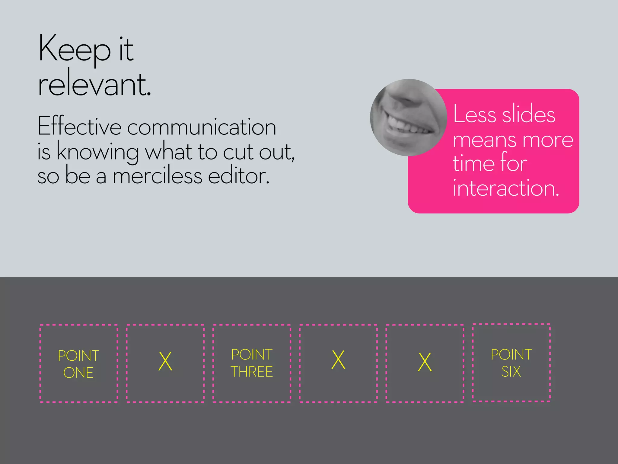 Keepit
relevant.
Effectivecommunication
isknowingwhattocutout,
sobeamercilesseditor.
Lessslides
meansmore
timefor
interaction.
POINT
ONE X POINT
THREE
X X POINT
SIX
 