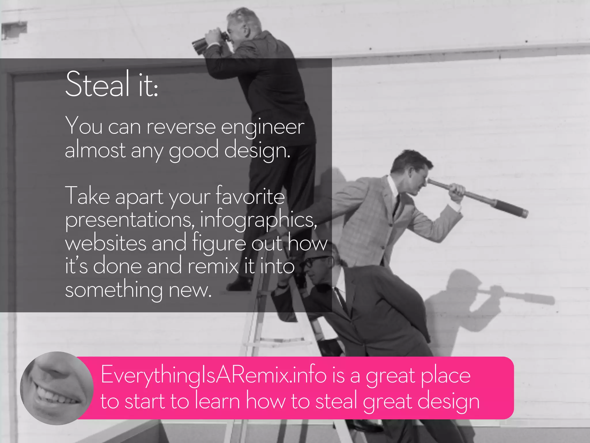 EverythingIsARemix.infoisagreatplace
tostarttolearnhowtostealgreatdesign
Stealit:
Youcanreverseengineer
almostanygooddesign.
Takeapartyourfavorite
presentations,infographics,
websitesandfigureouthow
it’sdoneandremixitinto
somethingnew.
 