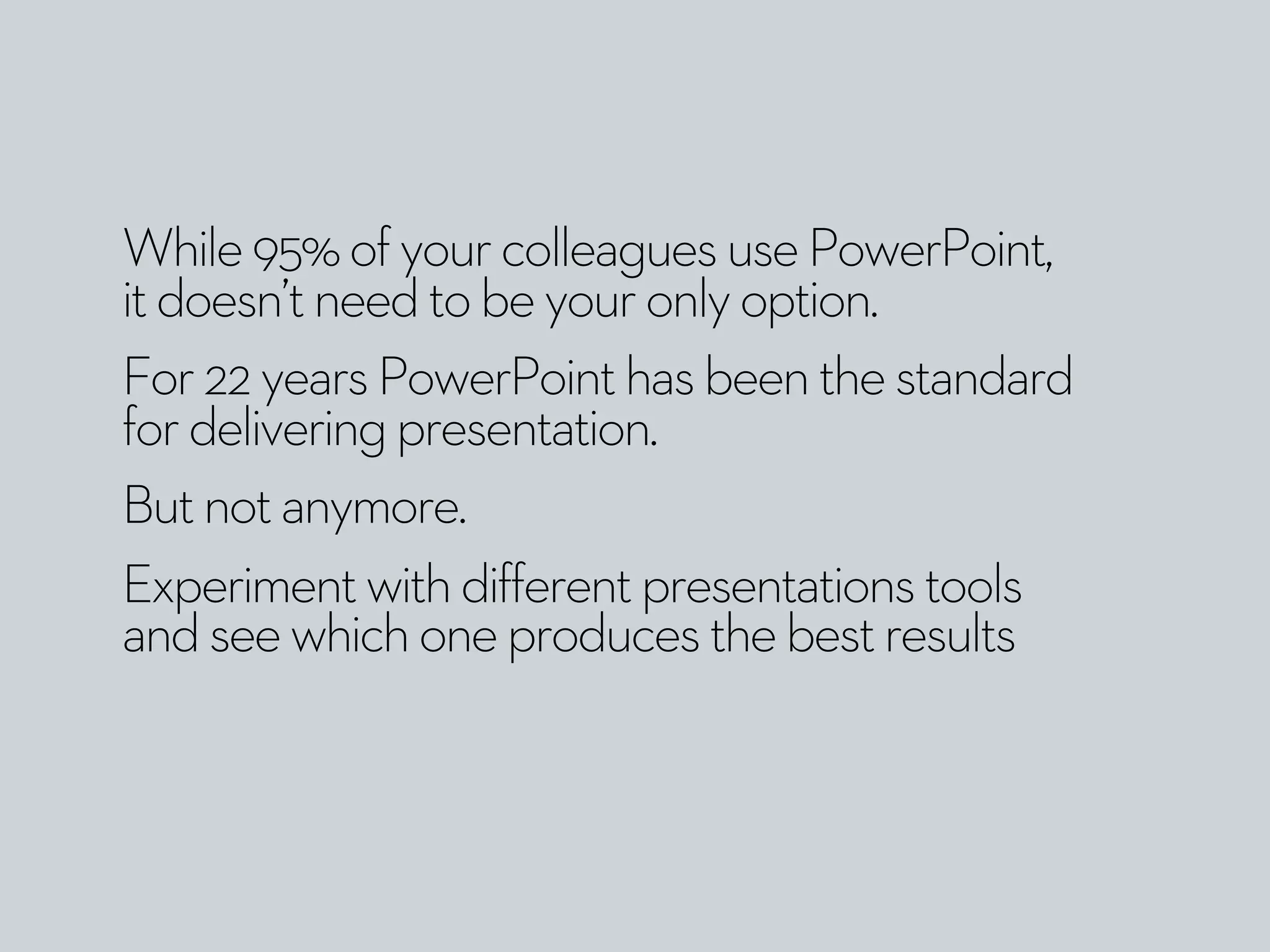 While95%ofyourcolleaguesusePowerPoint,
itdoesn’tneedtobeyouronlyoption.
For22yearsPowerPointhasbeenthestandard
fordeliveringpresentation.
Butnotanymore.
Experimentwithdifferentpresentationstools
andseewhichoneproducesthebestresults
 