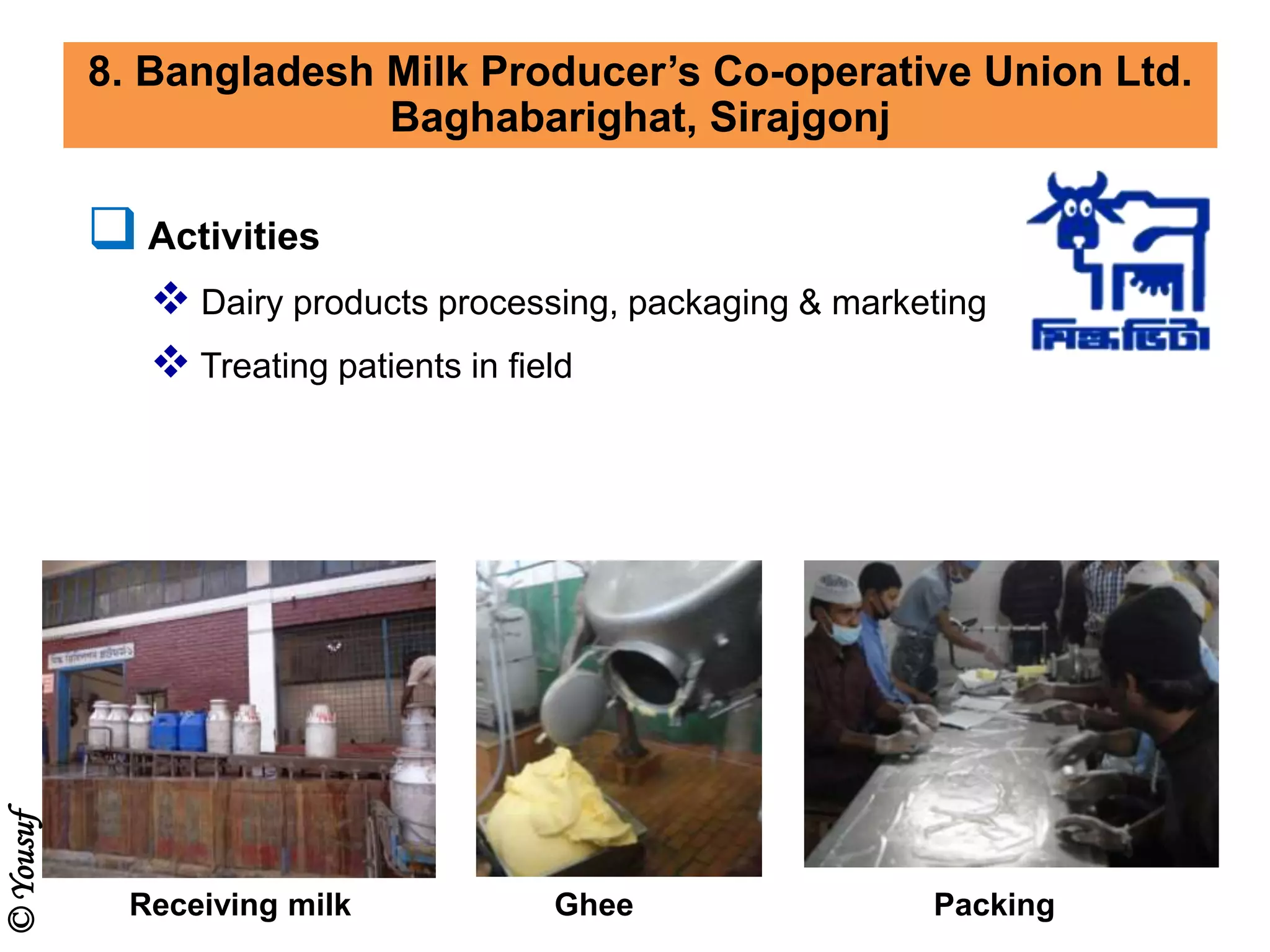 8. Bangladesh Milk Producer’s Co-operative Union Ltd.
Baghabarighat, Sirajgonj
 Activities
 Dairy products processing, packaging & marketing
 Treating patients in field
Receiving milk Ghee Packing
©Yousuf
 