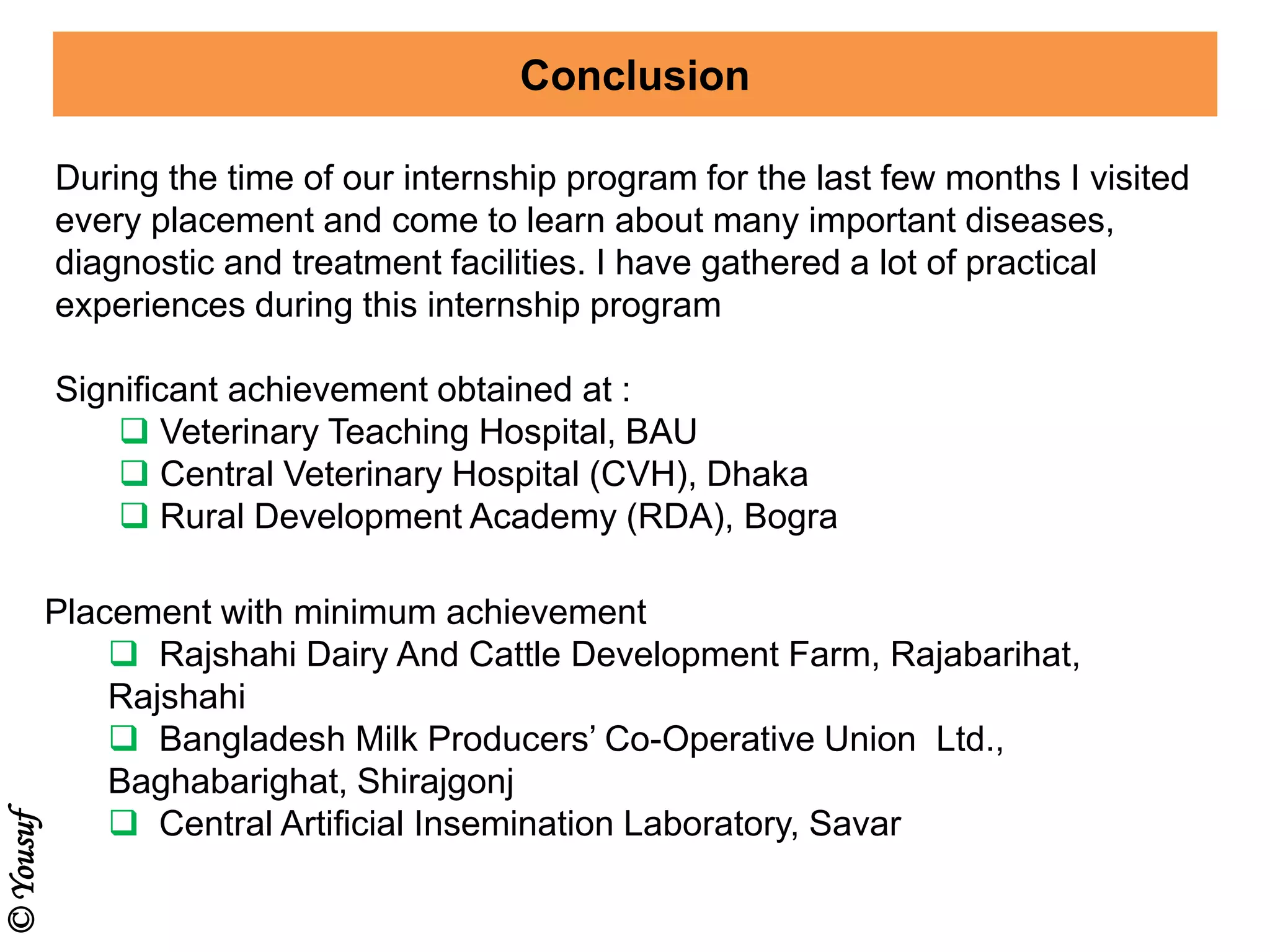 Conclusion
During the time of our internship program for the last few months I visited
every placement and come to learn about many important diseases,
diagnostic and treatment facilities. I have gathered a lot of practical
experiences during this internship program
Placement with minimum achievement
 Rajshahi Dairy And Cattle Development Farm, Rajabarihat,
Rajshahi
 Bangladesh Milk Producers’ Co-Operative Union Ltd.,
Baghabarighat, Shirajgonj
 Central Artificial Insemination Laboratory, Savar
Significant achievement obtained at :
 Veterinary Teaching Hospital, BAU
 Central Veterinary Hospital (CVH), Dhaka
 Rural Development Academy (RDA), Bogra
©Yousuf
 