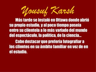 Yousuf Karsh Más tarde se instaló en Ottawa donde abrió su propio estudio, y al poco tiempo poseía entre su clientela a lo más variado del mundo del espectáculo, la política, de la ciencia… Cabe destacar que prefería fotografiar a los clientes en su ámbito familiar en vez de en el estudio. 