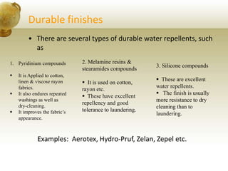 Durable finishes
• There are several types of durable water repellents, such
as
1. Pyridinium compounds
 It is Applied to cotton,
linen & viscose rayon
fabrics.
 It also endures repeated
washings as well as
dry-cleaning.
 It improves the fabric’s
appearance.
2. Melamine resins &
stearamides compounds
 It is used on cotton,
rayon etc.
 These have excellent
repellency and good
tolerance to laundering.
3. Silicone compounds
 These are excellent
water repellents.
 The finish is usually
more resistance to dry
cleaning than to
laundering.
Examples: Aerotex, Hydro-Pruf, Zelan, Zepel etc.
 