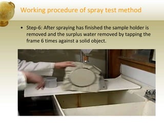 Working procedure of spray test method
• Step-6: After spraying has finished the sample holder is
removed and the surplus water removed by tapping the
frame 6 times against a solid object.
 