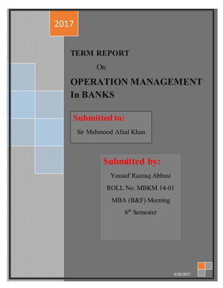 Operation Management TERM REPORT
In Banks
1
TERM REPORT
On
OPERATION MANAGEMENT
In BANKS
2017
4/26/2017
Submitted by:
Yousuf Razzaq Abbasi
ROLL No. MBKM 14-01
MBA (B&F) Morning
6th
Semester
Submitted to:
Sir Mehmood Afzal Khan
 