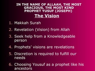 IN THE NAME OF ALLAAH, THE MOST
GRACIOUS, THE MOST KIND
PROPHET YUSUF (JOSEPH)
The Vision
1. Makkah Surah
2. Revelation (Vision) from Allah
3. Seek help from a Knowledgeable
person
4. Prophets’ visions are revelations
5. Discretion is required to fulfill our
needs
6. Choosing Yousuf as a prophet like his
ancestors
 