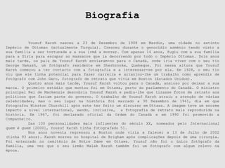 Biografia
Yousuf Karsh nasceu a 23 de Dezembro de 1908 em Mardin, uma cidade no extinto
Império de Ottoman (actualmente Turquia). Cresceu durante o genocídio arménio tendo visto a
sua família a ser torturada e a sua irmã a morrer. Com apenas 14 anos, fugiu com a sua família
para a Síria para escapar ao massacre que ia decorrendo por todo o Império Ottoman. Dois anos
mais tarde, os pais de Yousuf Karsh enviaram-no para o Canadá, onde iria viver com o seu tio
George Nakash, um fotógrafo residente em Sherbrooke, Quebeque. Foi nessa altura que Yousuf
Karsh começou a ter contacto com a fotografia e a interessar-se por ela. Em 1928, o seu tio
viu que ele tinha potencial para fazer carreira e arranjou-lhe um trabalho como aprendiz de
fotógrafo com John Garo, fotógrafo de retrato que vivia em Boston (Estados Unidos).
Quatro anos mais tarde, Yousuf Karsh voltou para o Canadá, ansioso por deixar a sua
marca. O primeiro estúdio que montou foi em Ottawa, perto do parlamento do Canadá. O ministro
principal Rei de Mackenzie descobriu Yousuf Karsh e pediu-lhe que tirasse fotos de retrato aos
políticos que faziam parte do governo. O trabalho de Yousuf Karsh atraiu a atenção de várias
celebridades, mas o seu lugar na história foi marcado a 30 Dezembro de 1941, dia em que
fotografou Winston Churchill após este ter feito um discurso em Ottawa. A imagem teve um enorme
impacto a nível internacional, sendo, inclusive, a fotografia de retrato mais reproduzida na
história. Em 1967, foi declarado oficial da Ordem do Canadá e em 1990 foi promovido a
Companheiro.
Das 100 personalidades mais influentes do século XX, nomeados pelo Internacional
quem é quem [2000], Yousuf Karsh tinha fotografado 51.
Nos anos noventa regressou a Boston onde viria a falecer a 13 de Julho de 2002
(tinha 93 anos). Karsh morreu no hospital de Brigham após complicações depois de uma cirurgia.
Foi enterrado no cemitério de Notre Dame em Ottawa. Yousuf não foi o único fotógrafo da
família, uma vez que o seu irmão Malak Karsh também foi um fotógrafo com algum relevo na
época.
 