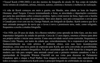 • Yousuf Karsh (1908-2002) é um dos mestres da fotografia do século 20. Seu corpo de trabalho
inclui retratos de estadistas, artistas, músicos, autores, cientistas e homens e mulheres de realização.
• A vida de Karsh começou em meio a guerra, em Mardin, uma cidade ao leste do Império
Otomano, atual Turquia. Cresceu testemunhando a fome, as atrocidades e deportações constantes
por parte das autoridades sobre a minoria armênia. Após a irmã morrer de fome, fugiu com a família
para a Síria a fim de escapar da perseguição. Dois anos depois, seus pais conseguiram o enviar para
o Canadá para viver com seu tio, George Nakash, um fotógrafo de Quebec. Karsh contava que foi o
mais animado passageiro do navio que o levou à nova e promissora terra, onde, como refugiado,
frequentou a escola e estudou fotografia.
• Em 1928, aos 20 anos de idade, foi a Boston trabalhar como aprendiz de John Garo, um dos mais
importantes fotógrafos de estúdio do período. Cerca de 12 anos depois, retornou a Ottawa para abrir
seu próprio atelier e iniciar uma carreira. Como uma atividade social extra-curricular, frequentava o
Ottawa Little Theatre, um teatro da cidade que, coincidentemente, foi o responsável por impactar
fundamentalmente sua visão artística. O ambiente cênico, com suas luzes incandescentes
dramáticas, criou uma nova janela de expressão para Karsh, que seria convertida em possibilidade,
também, para seus assuntos fotográficos. Foi por casualidade que em 1941 Karsh fez a imagem que
mudaria sua vida para sempre: uma amizade casual com o primeiro ministro canadense o deu a
oportunidade de fotografar Winston Churchill em sua visita para discursar no Parlamento
Canadense após o ataque a Pearl Harbor. Essa imagem se tornaria o retrato mais reproduzido de
todos os tempos e estabeleceria Karsh como o principal fotógrafo de celebridades da sua época.
 