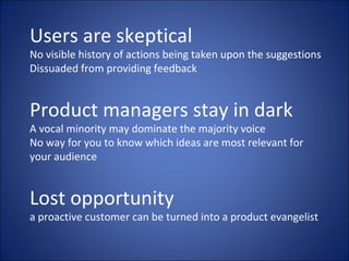 Users are skeptical No visible history of actions being taken upon the suggestions Dissuaded from providing feedback Product managers stay in dark A vocal minority may dominate the majority voice No way for you to know which ideas are most relevant for your audience Lost opportunity a proactive customer can be turned into a product evangelist 
