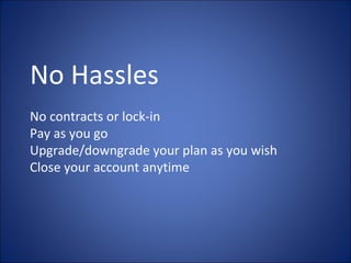 No Hassles No contracts or lock-in Pay as you go Upgrade/downgrade your plan as you wish Close your account anytime 