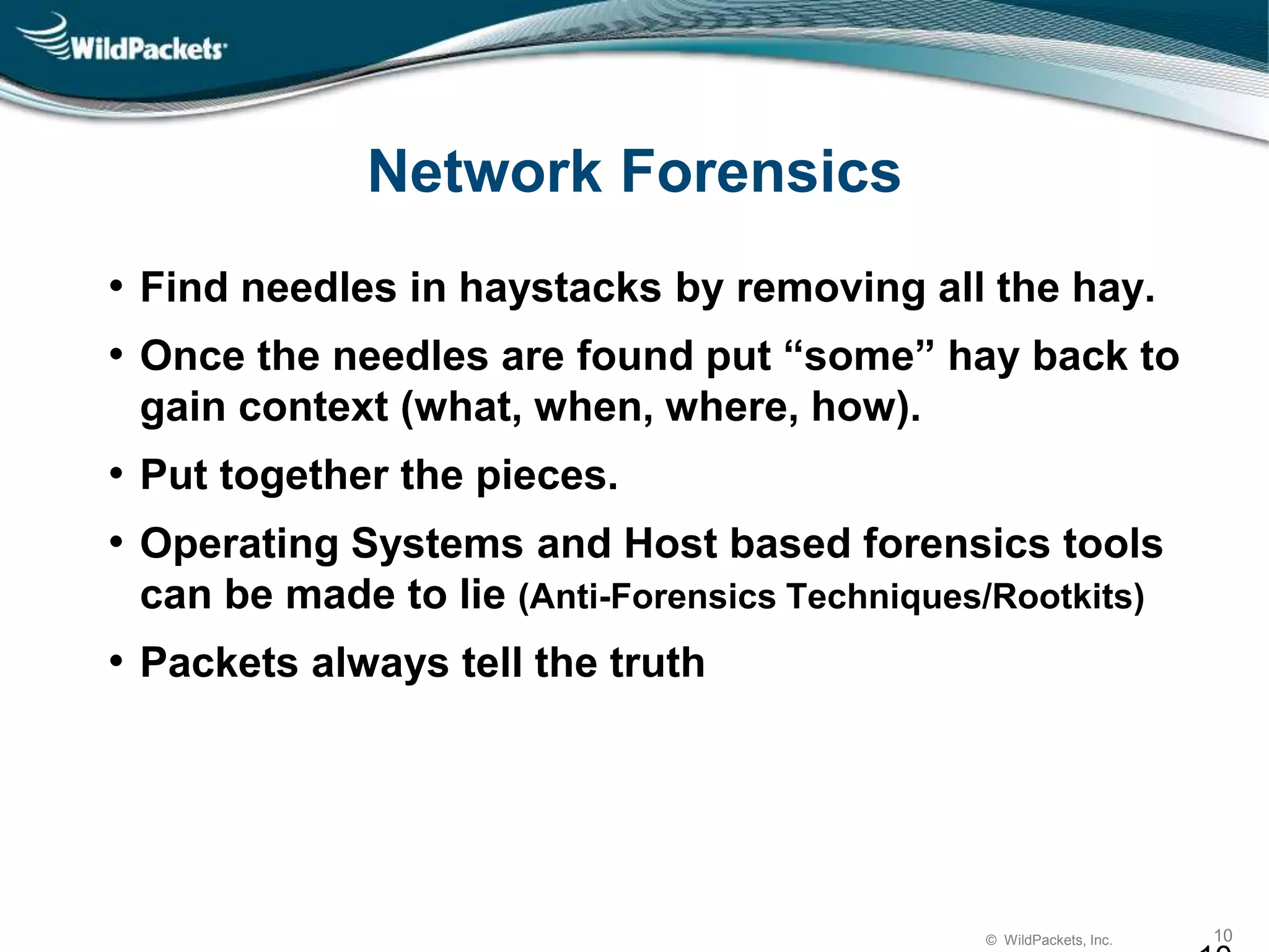 © WildPackets, Inc. 10
Network Forensics
• Find needles in haystacks by removing all the hay.
• Once the needles are found put “some” hay back to
gain context (what, when, where, how).
• Put together the pieces.
• Operating Systems and Host based forensics tools
can be made to lie (Anti-Forensics Techniques/Rootkits)
• Packets always tell the truth
 