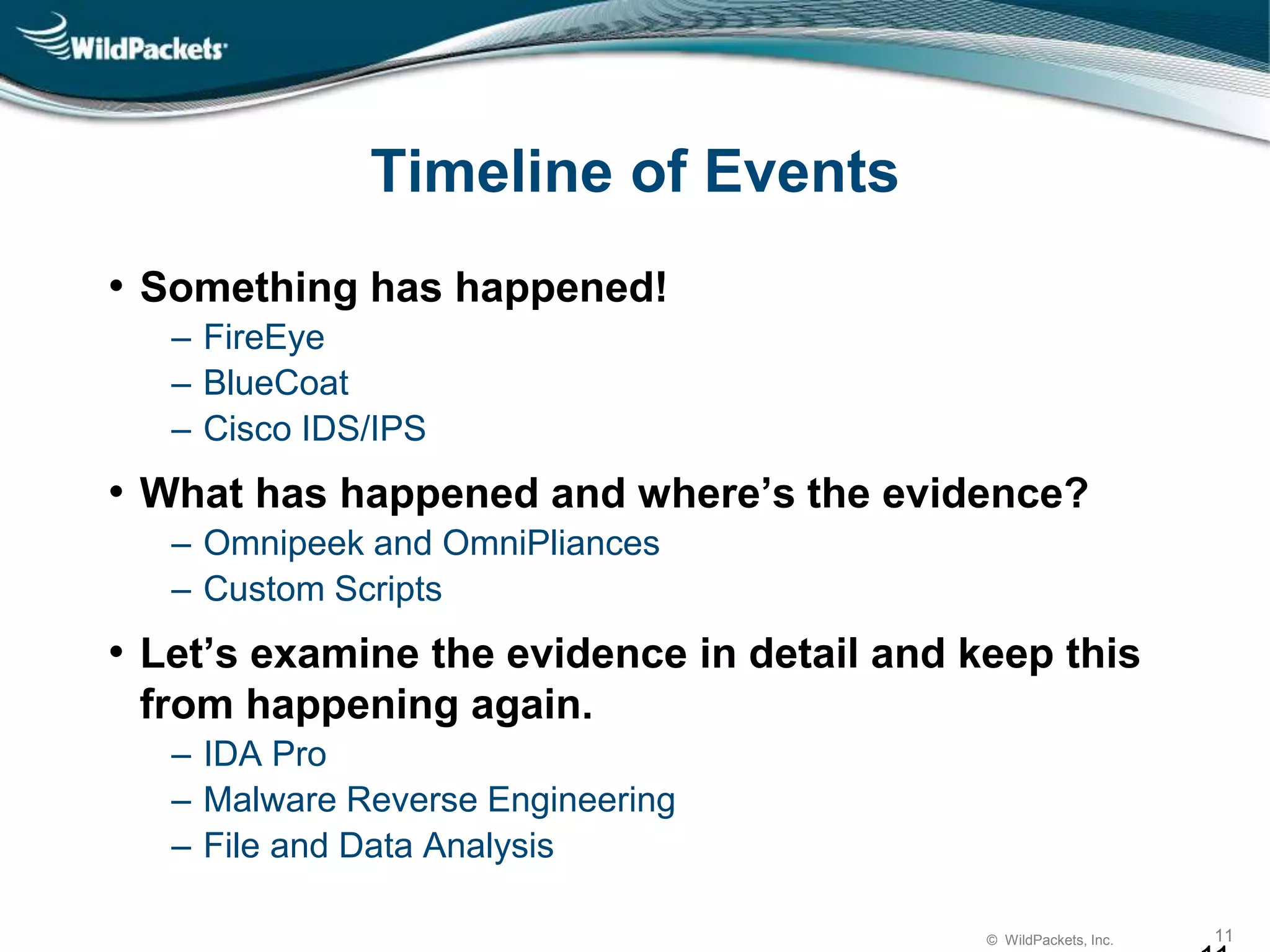© WildPackets, Inc. 11
Timeline of Events
• Something has happened!
‒ FireEye
‒ BlueCoat
‒ Cisco IDS/IPS
• What has happened and where’s the evidence?
‒ Omnipeek and OmniPliances
‒ Custom Scripts
• Let’s examine the evidence in detail and keep this
from happening again.
‒ IDA Pro
‒ Malware Reverse Engineering
‒ File and Data Analysis
 