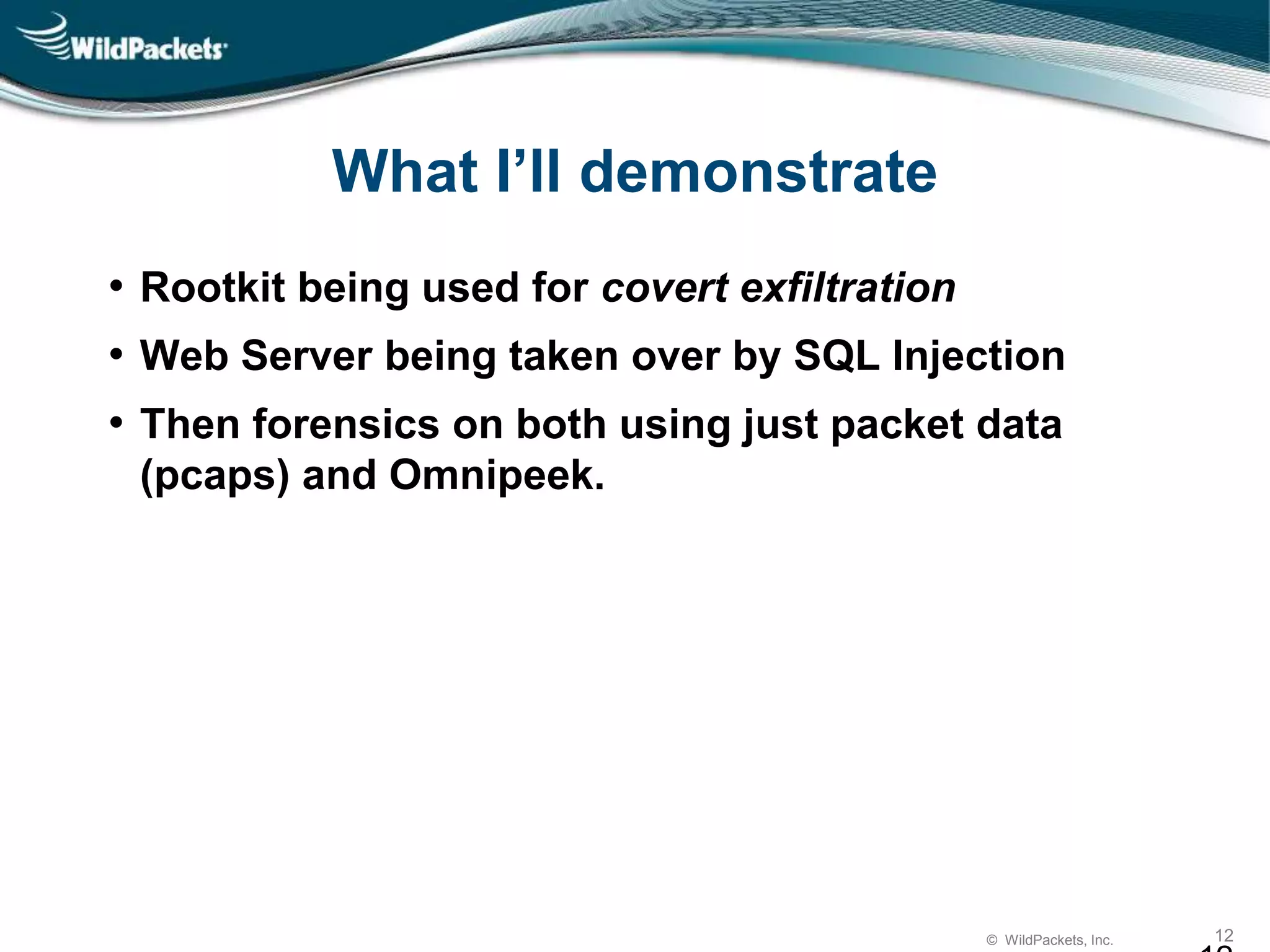 © WildPackets, Inc. 12
What I’ll demonstrate
• Rootkit being used for covert exfiltration
• Web Server being taken over by SQL Injection
• Then forensics on both using just packet data
(pcaps) and Omnipeek.
 