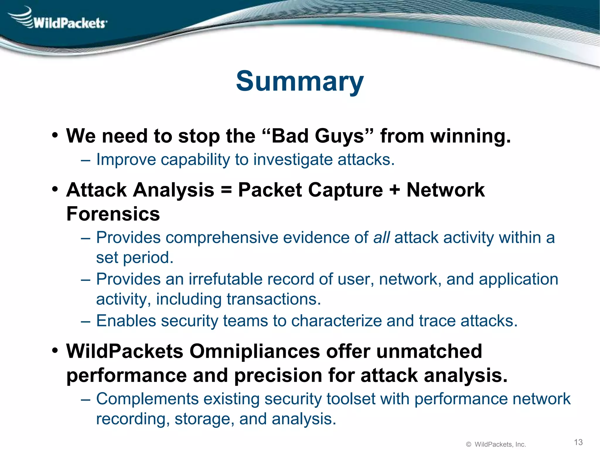 © WildPackets, Inc. 13
Summary
• We need to stop the “Bad Guys” from winning.
‒ Improve capability to investigate attacks.
• Attack Analysis = Packet Capture + Network
Forensics
‒ Provides comprehensive evidence of all attack activity within a
set period.
‒ Provides an irrefutable record of user, network, and application
activity, including transactions.
‒ Enables security teams to characterize and trace attacks.
• WildPackets Omnipliances offer unmatched
performance and precision for attack analysis.
‒ Complements existing security toolset with performance network
recording, storage, and analysis.
 