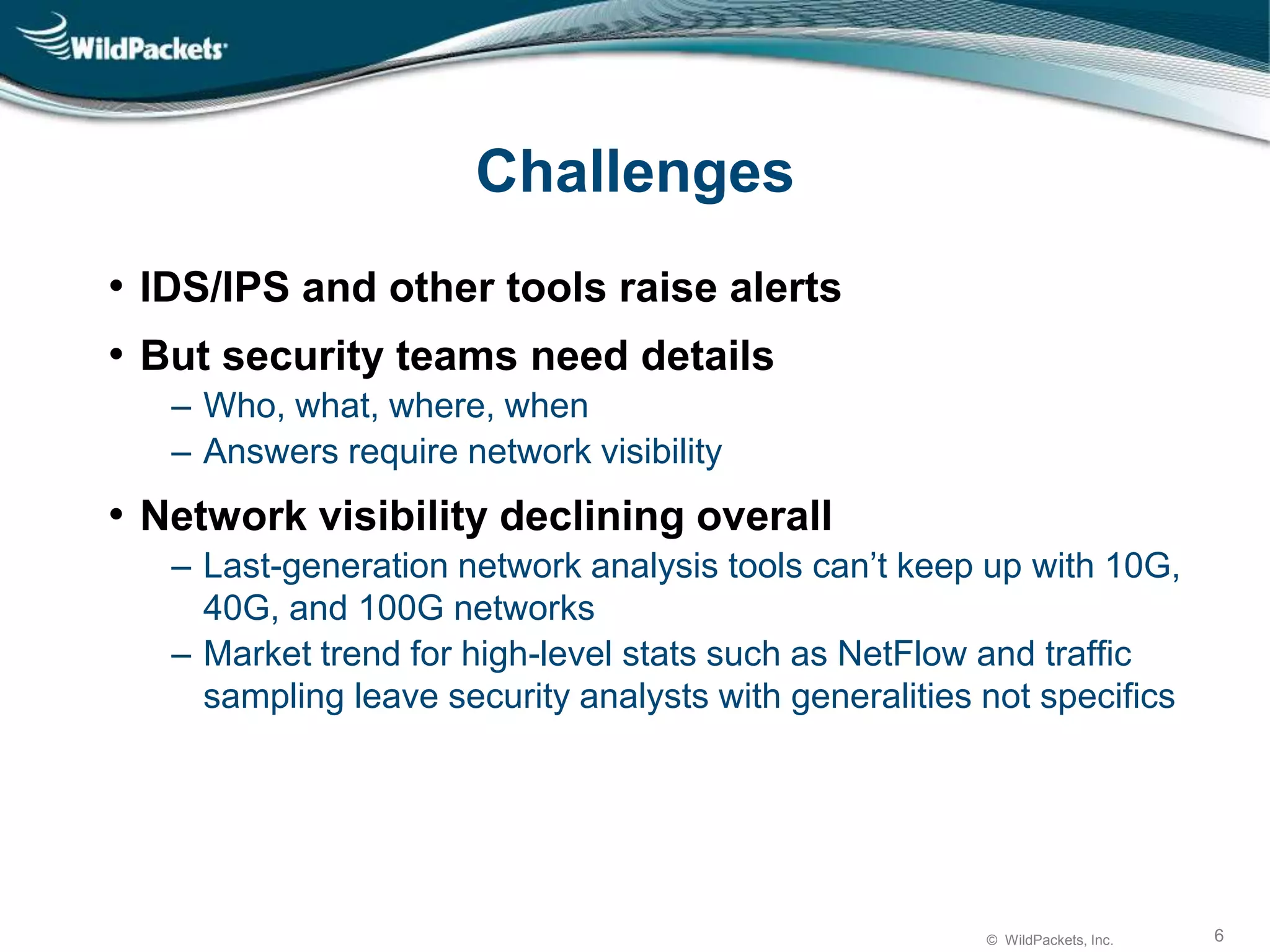 © WildPackets, Inc. 6
Challenges
• IDS/IPS and other tools raise alerts
• But security teams need details
‒ Who, what, where, when
‒ Answers require network visibility
• Network visibility declining overall
‒ Last-generation network analysis tools can’t keep up with 10G,
40G, and 100G networks
‒ Market trend for high-level stats such as NetFlow and traffic
sampling leave security analysts with generalities not specifics
 