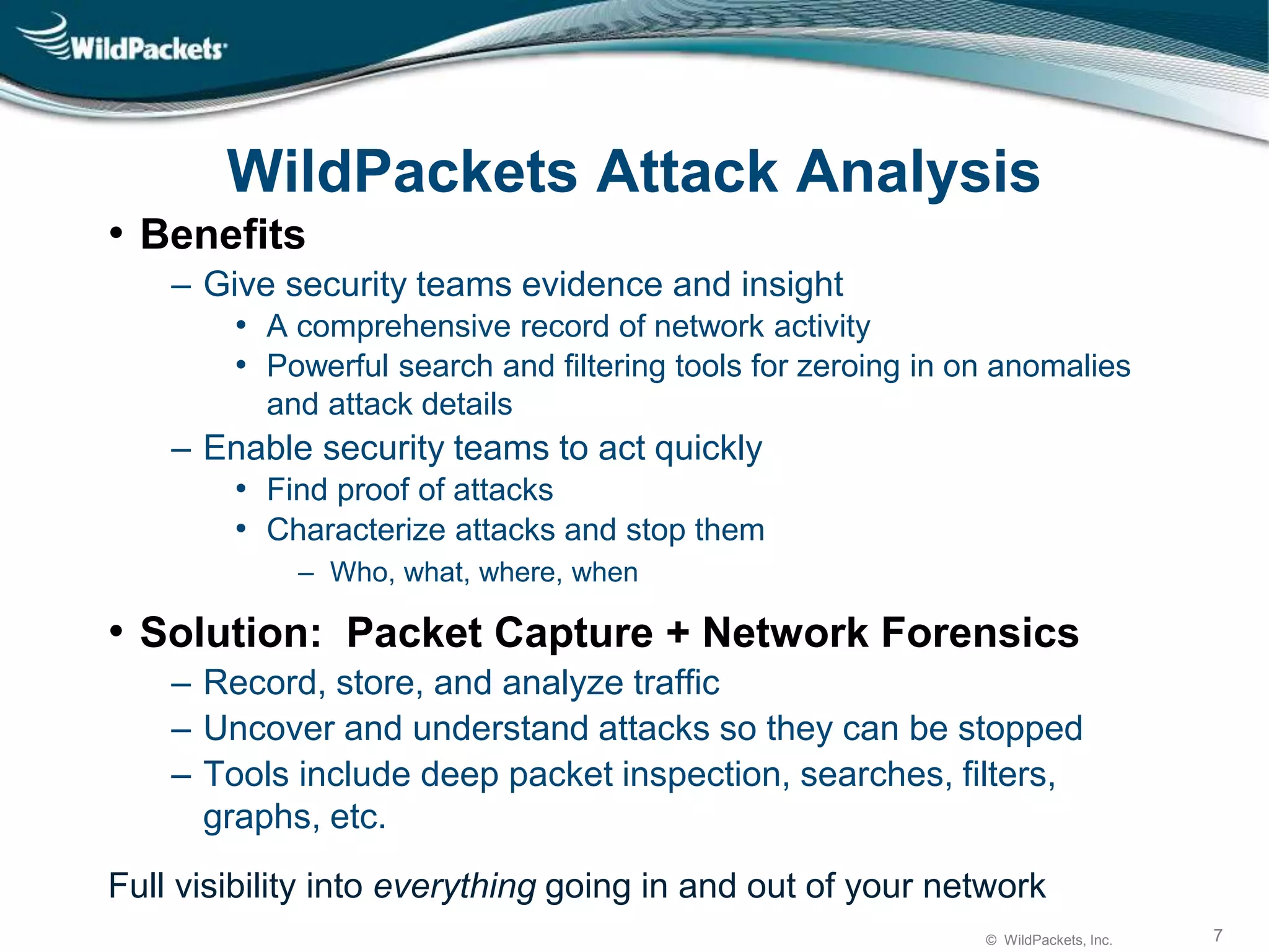 © WildPackets, Inc. 7
WildPackets Attack Analysis
• Benefits
‒ Give security teams evidence and insight
• A comprehensive record of network activity
• Powerful search and filtering tools for zeroing in on anomalies
and attack details
‒ Enable security teams to act quickly
• Find proof of attacks
• Characterize attacks and stop them
‒ Who, what, where, when
• Solution: Packet Capture + Network Forensics
‒ Record, store, and analyze traffic
‒ Uncover and understand attacks so they can be stopped
‒ Tools include deep packet inspection, searches, filters,
graphs, etc.
Full visibility into everything going in and out of your network
 