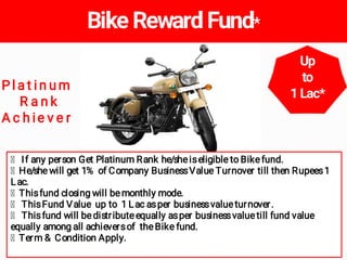 If any person Get Platinum Rank he/sheiseligible to Bikefund.
He/she will get 1% of Company BusinessValue Turnover till th...