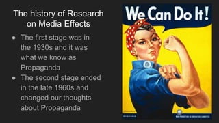 The history of Research
on Media Effects
● The first stage was in
the 1930s and it was
what we know as
Propaganda
● The second stage ended
in the late 1960s and
changed our thoughts
about Propaganda
 