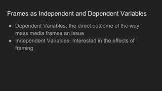 Frames as Independent and Dependent Variables
● Dependent Variables: the direct outcome of the way
mass media frames an issue
● Independent Variables: Interested in the effects of
framing
 