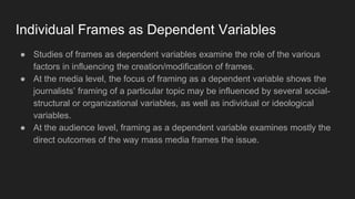 Individual Frames as Dependent Variables
● Studies of frames as dependent variables examine the role of the various
factors in influencing the creation/modification of frames.
● At the media level, the focus of framing as a dependent variable shows the
journalists’ framing of a particular topic may be influenced by several social-
structural or organizational variables, as well as individual or ideological
variables.
● At the audience level, framing as a dependent variable examines mostly the
direct outcomes of the way mass media frames the issue.
 