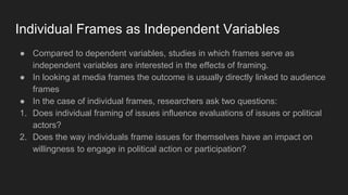 Individual Frames as Independent Variables
● Compared to dependent variables, studies in which frames serve as
independent variables are interested in the effects of framing.
● In looking at media frames the outcome is usually directly linked to audience
frames
● In the case of individual frames, researchers ask two questions:
1. Does individual framing of issues influence evaluations of issues or political
actors?
2. Does the way individuals frame issues for themselves have an impact on
willingness to engage in political action or participation?
 