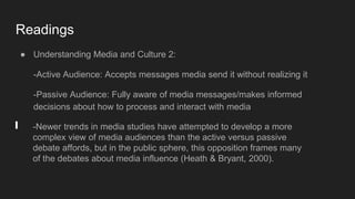 Readings
● Understanding Media and Culture 2:
-Active Audience: Accepts messages media send it without realizing it
-Passive Audience: Fully aware of media messages/makes informed
decisions about how to process and interact with media
-Newer trends in media studies have attempted to develop a more
complex view of media audiences than the active versus passive
debate affords, but in the public sphere, this opposition frames many
of the debates about media influence (Heath & Bryant, 2000).
 