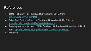 References
● (2015, February 18). Retrieved November 5, 2019, from
https://youtu.be/htgP3bnMbLI.
● Scheufele, Dietram A. (n.d.). Retrieved November 5, 2019, from
https://lsc.wisc.edu/facstaff/scheufele-dietram/.
● Framing (social sciences). (2019, October 10). Retrieved November 5, 2019,
from https://en.wikipedia.org/wiki/Framing_(social_sciences)
● Wikipedia
 