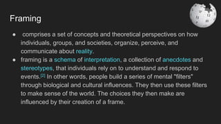 Framing
● comprises a set of concepts and theoretical perspectives on how
individuals, groups, and societies, organize, perceive, and
communicate about reality.
● framing is a schema of interpretation, a collection of anecdotes and
stereotypes, that individuals rely on to understand and respond to
events.[2] In other words, people build a series of mental "filters"
through biological and cultural influences. They then use these filters
to make sense of the world. The choices they then make are
influenced by their creation of a frame.
 