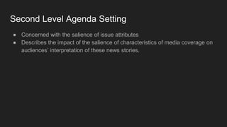 Second Level Agenda Setting
● Concerned with the salience of issue attributes
● Describes the impact of the salience of characteristics of media coverage on
audiences’ interpretation of these news stories.
 