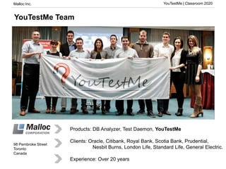 Malloc Inc. YouTestMe | Classroom 2020
98 Pembroke Street
Toronto
Canada
YouTestMe Team
Products: DB Analyzer, Test Daemon, YouTestMe
Clients: Oracle, Citibank, Royal Bank, Scotia Bank, Prudential,
Nesbit Burns, London Life, Standard Life, General Electric.
Experience: Over 20 years
 