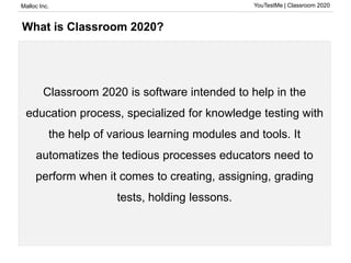 Malloc Inc. YouTestMe | Classroom 2020
What is Classroom 2020?
Classroom 2020 is software intended to help in the
education process, specialized for knowledge testing with
the help of various learning modules and tools. It
automatizes the tedious processes educators need to
perform when it comes to creating, assigning, grading
tests, holding lessons.
 