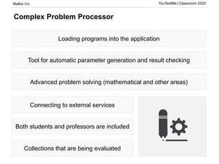 Malloc Inc. YouTestMe | Classroom 2020
Complex Problem Processor
Loading programs into the application
Tool for automatic parameter generation and result checking
Advanced problem solving (mathematical and other areas)
Connecting to external services
Both students and professors are included
Collections that are being evaluated
 