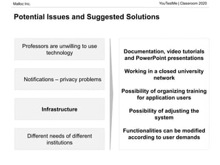 Malloc Inc. YouTestMe | Classroom 2020
Potential Issues and Suggested Solutions
Professors are unwilling to use
technology
Notifications – privacy problems
Infrastructure
Different needs of different
institutions
Documentation, video tutorials
and PowerPoint presentations
Working in a closed university
network
Possibility of organizing training
for application users
Possibility of adjusting the
system
Functionalities can be modified
according to user demands
 