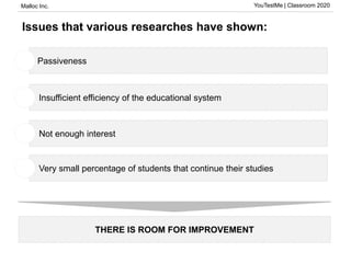 Malloc Inc. YouTestMe | Classroom 2020
Issues that various researches have shown:
THERE IS ROOM FOR IMPROVEMENT
Passiveness1
• Insufficient efficiency of the educational system1
• Not enough interest1
• Very small percentage of students that continue their studies1
 