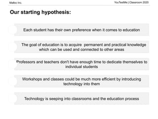 Malloc Inc. YouTestMe | Classroom 2020
Our starting hypothesis:
Each student has their own preference when it comes to education
The goal of education is to acquire permanent and practical knowledge
which can be used and connected to other areas
Professors and teachers don't have enough time to dedicate themselves to
individual students
Workshops and classes could be much more efficient by introducing
technology into them
Technology is seeping into classrooms and the education process
1
2
3
4
5
 