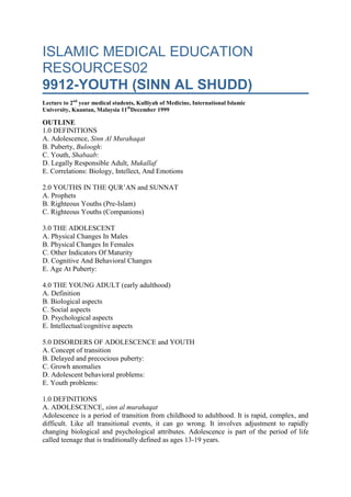 ISLAMIC MEDICAL EDUCATION RESOURCES029912-YOUTH (SINN AL SHUDD)Lecture to 2nd year medical students, Kulliyah of Medicine, International Islamic University, Kuantan, Malaysia 11thDecember 1999OUTLINE1.0 DEFINITIONSA. Adolescence, Sinn Al MurahaqatB. Puberty, Buloogh:C. Youth, Shabaab:D. Legally Responsible Adult, MukallafE. Correlations: Biology, Intellect, And Emotions 2.0 YOUTHS IN THE QUR’AN and SUNNATA. ProphetsB. Righteous Youths (Pre-Islam)C. Righteous Youths (Companions) 3.0 THE ADOLESCENTA. Physical Changes In MalesB. Physical Changes In FemalesC. Other Indicators Of MaturityD. Cognitive And Behavioral ChangesE. Age At Puberty: 4.0 THE YOUNG ADULT (early adulthood)A. DefinitionB. Biological aspectsC. Social aspectsD. Psychological aspectsE. Intellectual/cognitive aspects 5.0 DISORDERS OF ADOLESCENCE and YOUTHA. Concept of transitionB. Delayed and precocious puberty:C. Growh anomaliesD. Adolescent behavioral problems:E. Youth problems: 1.0 DEFINITIONSA. ADOLESCENCE, sinn al murahaqatAdolescence is a period of transition from childhood to adulthood. It is rapid, complex, and difficult. Like all transitional events, it can go wrong. It involves adjustment to rapidly changing biological and psychological attributes. Adolescence is part of the period of life called teenage that is traditionally defined as ages 13-19 years. B. PUBERTY, BULOOGH:Adolescence is a more general term and is sometimes used to refer to puberty. Puberty is strictly used to refer to the period when gonads are sufficiently developed to allow reproduction to occur.Puberty is defined both biologically and legally. We are here concerned with the biological definition. The biological definition is linked to the ability to procreate. In males puberty is defined as the appearance of the first sperms. In females it is defined as the first menstruation. In both genders attainment of the age of 15 years automatically defines puberty even if the biological signs have not been seen. C. YOUTH, shabaab: The period of youth, shabaab, is that between puberty and the age of 40 years. It is the period of strength,sinn al shudd (6:152, 12:22, 17:34, 18:82, 22:5, 40:68, 46:15. Istiwa  is a Qur’anic term that is used to refer to physical maturity, nudhj jasadi  (28:14). It is achieved in the early period of youth. D. LEGALLY RESPONSIBLE ADULT, mukallafLegal majority is attained at puberty. Thenceforward persons are fully responsible under the law. They have full rights to handle personal and financial affairs. They are fully accountable and responsible for acts of commission or omission. E. CORRELATIONS: BIOLOGY, INTELLECT, and EMOTIONSPhysical growth may not correlate with emotional and intellectual development. The period of youth represents the pinnacle of physical development but often emotional and intellectual development lag behind. There is a lag of wisdom behind intelligence. Many problems of this period arise from this discordance. 2.0 YOUTHS IN THE QUR’AN and SUNNATA. PROPHETSMUHAMMAD:The prophet Muhammad a herdsman in Makka (KS 478). He used to meditate when he was out in the desert rearing his animals. He did not join in the fun and sin of youths in Makka (KS 490). He also never joined idol worship. He was so honest that he was nicknamed the trusted one, al amiin. He participated in the rebuilding of the kaaba and averted a civil war by his wisdom (KS 478). He was always modest. While building the kaaba he did not uncover his nakedness as did others while carrying stones (KS 477). He traveled to Syria to trade on behalf of Khadijah (KS 477). Impressed by his honesty, Khadijah offered to marry him (KS 477). While a young man the prophet participated in the hilf al fudhuul   MUSA:Musa came to the defence of an Israelite who was fighting an Egyptian. In the process, Musa killed the Egyptian and fled to Madyan. He was very kind to 2 young women he found and eventually married one of them after working hard honestly, al qawiyyu al amiin, and fulfilling his contract with their father. ISMAIL:As a youth he agreed to be sacrificed in obedience to Allah’s command 37:101-111 YUSUF:Allah gave Yusuf wisdom as a youth 12:22. His beauty was fitnat 12:23, 12:31-32. Women wanted to tempt him into sexual corruption. He was imprisoned for his refusal to accept their desires 12:32-36, 12:42. He undertook dawah while in prison 12:36-40. Later his innocence was proved 12:51-53, 12:26-29, 12:35. He was skilled in dream interpretation 12:6, 12:21, 12:36, 12:4, 12:46-49, 12:100-101. He knew economics and agriculture 12:47-49. He was honest and knowledgeable 12:55. He was therefore given authority 12:54-56. He eventually was forgiving and generous towards his brothers who had mistreated him 12:89-92. He honored his parents when he was reunited with them 12:100. B. RIGHTEOUS YOUTHS (PRE-ISLAM)YOUTHS OF THE CAVE (AHL AL KAHF): 18: LUQMAN’S SON: 31:12-19 C. RIGHTEOUS YOUTHS (COMPANIONS)ALI IBN ABI TALIB ABDULLAH IBN ABBAS ABDULLAH IBN OMAR ABDULLAH IN AMRE BIN AL AAS ABDULLAH IBN AL ZUBAYR 3.0 THE ADOLESCENTA. PHYSICAL CHANGES IN MALESSpermatogenesis: In males puberty can be defined as the age when sperms start appearing (24:58-59). Spermatogenesis indicates attainment of reproductive maturity. Pubertal growth spurt: Secondary sexual characteristics: The male secondary sexual characteristics are testicular enlargement, penile enlargement, sexual hair growth, voice changes, muscle enlargement, spermache, regular frequent erections with ejaculation start by the age of 15 indicating full sexual maturity. These characteristics further enhance gender differentiation in preparation for adulthood. Growth of the beard is a very prominent male characteristic. It is recommended to let it grow (MB # 1997 p. 949). Behavioral changes: B. PHYSICAL CHANGES IN FEMALESTelarche (development of breasts) Puberchy (development of pubic hair) Menarche (1st menstrual period). Menarche is the legally-accepted definition of puberty.Secondary sexual characteristics: Female secondary sexual characteristics include breast development, sexual hair growth, increase in body fat. Other changes: changes in sensory organs, changes in functional organsBehavioral changes: Intellectual/psychological changes. Emotional changes: moodiness, depressive effects C. OTHER INDICATORS OF MATURITYThere are other indices of cognitive and physical maturity that can guide but can not legally define puberty. Indices of physical maturity such as dental age and skeletal age. Indicators of functional maturity such as reproductive age, behavioral age, and emotional age. Acquisition of abstract thinking and ability of responsible decision-making that considers the consequences of actions. The orphans’ intelligence is tested to see whether they are fit to be given their property (4:6). D. COGNITIVE and BEHAVIORAL CHANGESAdolescence is a time of tension and contradictions. The adolescent is physically an adult who could even start a family. He feels independent but can not live without dependence on parents. His bahavior is impulsive and he tries to rebel against childhood restrictions but is yet unsure of what roles to play: childhood or adult roles?Acquisition of abstract thinking gives the teenagers more powerful reasoning abilities and they feel very intelligent. They become intellectually arrogant reasoning things out and acting on erroneous conclusions. They are often wrong in their reasoning because they lack wisdom and experience. E. AGE AT PUBERTY:EARLIER FEMALE PUBERTYFemales experience an earlier pubertal spurt. VARIATION OF AVERAGE AGE AT PUBERTYThe age at puberty is declining in many industrialized countries. LEGAL DEFINITION OF PUBERTYThe age at puberty can be defined legally as attaining 15 years. The prophet did not allow Ibn Umar to go to war until he was 15 (MB # 1181 p 559). 4.0 THE YOUNG ADULT (early adulthood)A. DEFINITIONPhysical growth  essentially stops at the age of 21. Then the period of young adulthood starts and ends at the age of 39. B. BIOLOGICAL ASPECTSThe period of young adulthood is characterized by optimal health status. It is a period of maximal energy. The person has overcome the problems of adolescent transition and has settled down to a permanent pattern of life that largely defines the future course of life. C. SOCIAL ASPECTSThe period of young adulthood is when the person starts a career and a family. It is a period of ambition. The leadership potential of young adults was emphasized by the prophet when he appointed Usamah Ibn Zayd to command an army that had some of the leading companions like Omar Ibn al Khattaab as ordinary soldiers. The prophet insisted that Usamah assume leadership even if there were murmurings of disapproval. D. PSYCHOLOGICAL ASPECTSThe period of young adulthood can also be a time of stress and tension. The young adult is trying to achieve career success while grappling with the problems of the spouse and the family. Competition with peers is acute. Despondency arises as some realize that they will never be able to achieve their ambitions and realize their full potential. INTELLECTUAL/COGNITIVE ASPECTSAt this stage of life, cognitive capacity is balanced with emotions and responsibility. There is a balance between idealism and pragmatism. It is also a time when religiosity is tested and many young adults have tenuous attachment to religion. 5.0 DISORDERS OF ADOLESCENCE and YOUTHCONCEPT OF TRANSITIONThe problems of teenagers and adolescents are problems of a rapid transition. Many of these problems did not exist in simpler agrarian societies in which introduction to adult roles started earlier and was slower and more gradual. The period of transition itself was slower; by 15 most males and females were already fully-functioning adult members of society. B. DELAYED and PRECOCIOUS PUBERTY:Three factors may lead to delayed puberty: hypothalamic-pituitary dysfunction, ovarian failure, and anatomical anomalies. Precocious puberty is defined as puberty below 8 years in girls and below 9 years in boys. It could lead to early sexual experience. C. GROWTH ANOMALIESThe anatomical anomalies include: imperforate hymen, testicular feminization, absent uterus and vagina. These anomalies cause stress and worry as comparisons are made with peers. D. ADOLESCENT BEHAVIORAL PROBLEMS:CAUSE OF ADOLESCENT PROBLEMS:discordance between biological maturity on one hand and psychological and emotional maturity on the other. Industrial society has also made the transition artificially longer than it should be. COPING WITH ADOLESCENCE:One of the practical solutions to the problems of adolescence is to follow Islamic guidelines and make the transition shorter while at the same time giving adult responsibilities and accountability earlier. The adolescent needs a lot of guidance (wasiyat al ghulam) (KS p. 122) E. YOUTH PROBLEMS:According to Abu A'ala Maududi youths are characterized by a lot of energy, open-mindedness, and commitment to whatever course of action they decide on. Often they may be committed to the wrong and end us misusing their youth energy. They will be questioned on the Last Day on how they employed their youth. © Professor Omar Hasan Kasule December 1999 