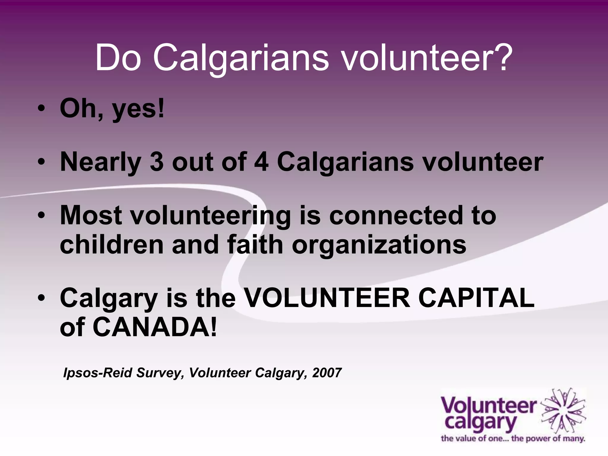 Do Calgarians volunteer?
• Oh, yes!
• Nearly 3 out of 4 Calgarians volunteer
• Most volunteering is connected to
  children and faith organizations
• Calgary is the VOLUNTEER CAPITAL
  of CANADA!
  Ipsos-Reid Survey, Volunteer Calgary, 2007
 