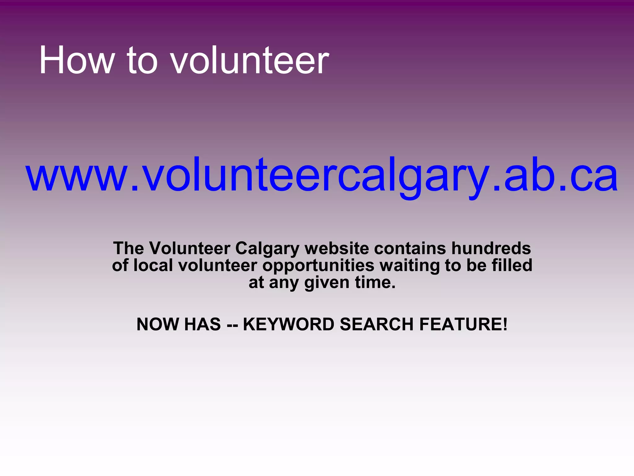 How to volunteer


www.volunteercalgary.ab.ca
    The Volunteer Calgary website contains hundreds
    of local volunteer opportunities waiting to be filled
                     at any given time.

       NOW HAS -- KEYWORD SEARCH FEATURE!
 
