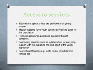 O    Educational opportunities are provided to all young
    people
O    Health systems have youth specific services to cater for
    this population
O   Financial assistance packages available through
    centerlink
O   Counseling services such as kids help line for providing
    support with the struggles of being apart of the youth
    population
O   Recreational facilities e.g. skate parks, entertainment
    venues etc.
 
