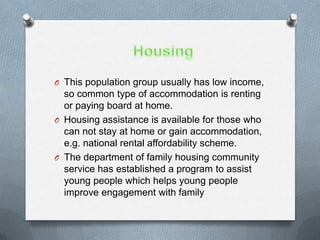 O This population group usually has low income,
  so common type of accommodation is renting
  or paying board at home.
O Housing assistance is available for those who
  can not stay at home or gain accommodation,
  e.g. national rental affordability scheme.
O The department of family housing community
  service has established a program to assist
  young people which helps young people
  improve engagement with family
 